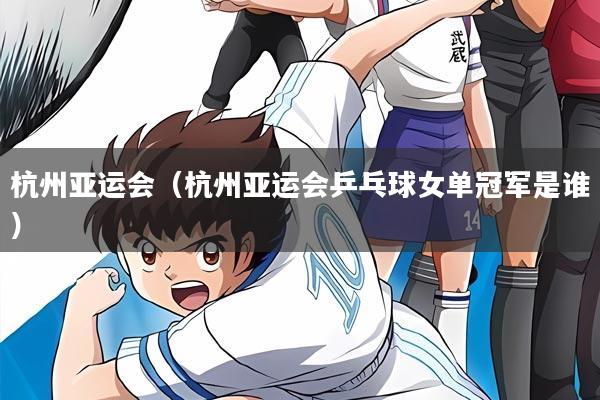 杭州亚运会（杭州亚运会乒乓球女单冠军是谁）