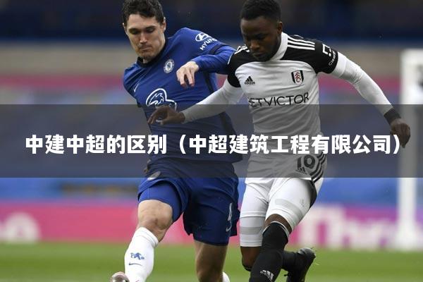 中建中超的区别(中超建筑工程有限公司)
