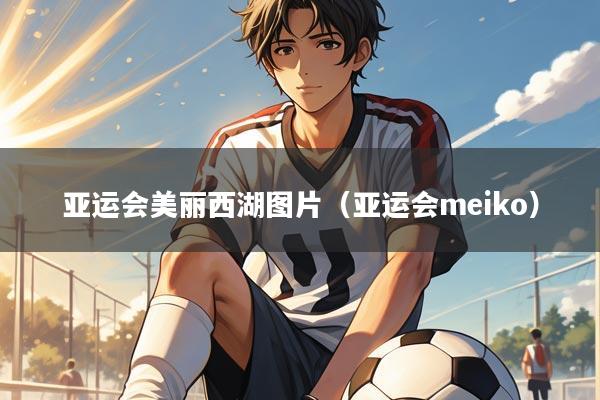 亚运会美丽西湖图片(亚运会meiko)