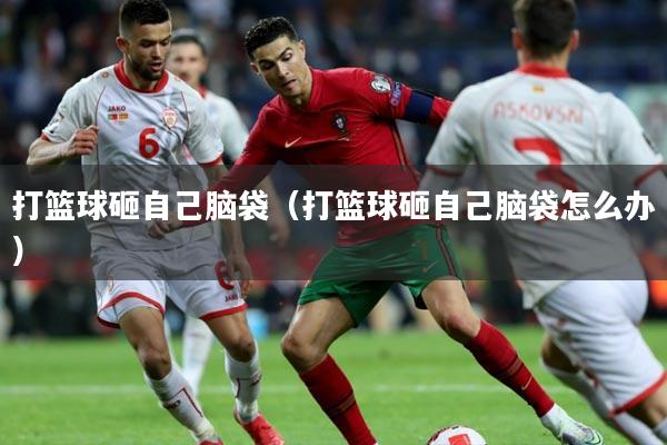 打篮球砸自己脑袋(打篮球砸自己脑袋怎么办)