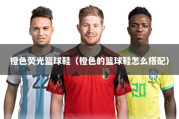 橙色荧光篮球鞋(橙色的篮球鞋怎么搭配)