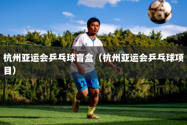 杭州亚运会乒乓球盲盒(杭州亚运会乒乓球项目)