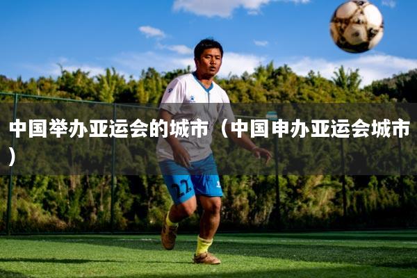 中国举办亚运会的城市(中国申办亚运会城市)