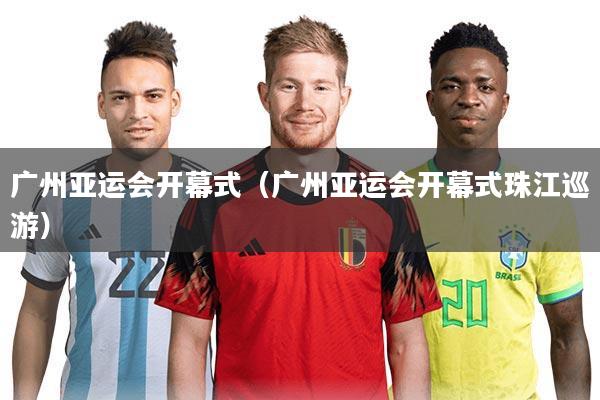 广州亚运会开幕式(广州亚运会开幕式珠江巡游)