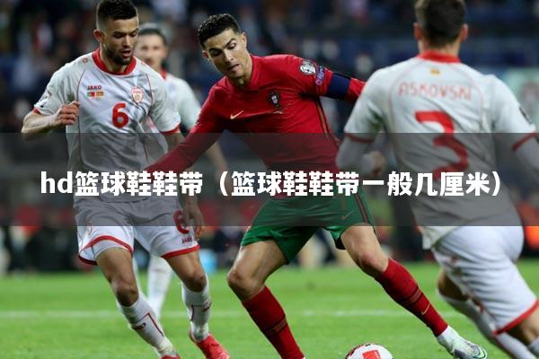 hd篮球鞋鞋带(篮球鞋鞋带一般几厘米)