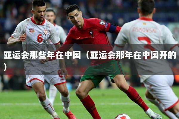 亚运会那些年在中国(亚运会那年在中国开的)