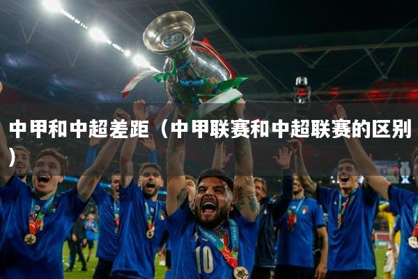 中甲和中超差距(中甲联赛和中超联赛的区别)